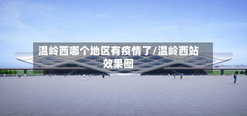 温岭西哪个地区有疫情了/温岭西站效果图-第2张图片