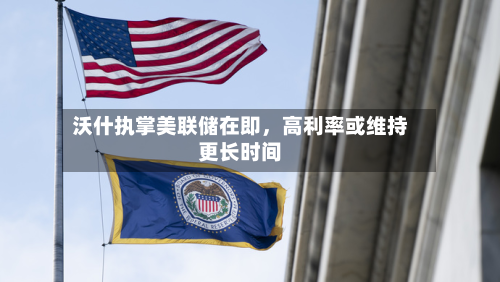 沃什执掌美联储在即，高利率或维持更长时间