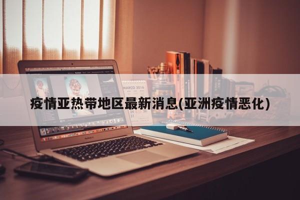 疫情亚热带地区最新消息(亚洲疫情恶化)