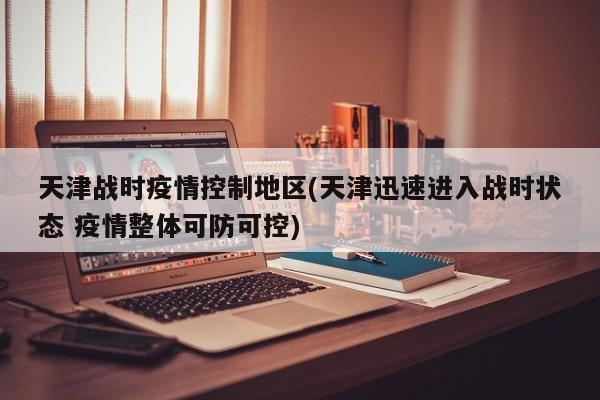 天津战时疫情控制地区(天津迅速进入战时状态 疫情整体可防可控)